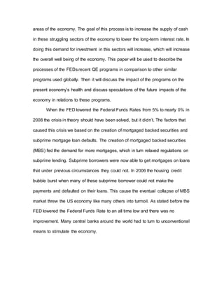 areas of the economy. The goal of this process is to increase the supply of cash
in these struggling sectors of the economy to lower the long-term interest rate. In
doing this demand for investment in this sectors will increase, which will increase
the overall well being of the economy. This paper will be used to describe the
processes of the FEDs recent QE programs in comparison to other similar
programs used globally. Then it will discuss the impact of the programs on the
present economy’s health and discuss speculations of the future impacts of the
economy in relations to these programs.
When the FED lowered the Federal Funds Rates from 5% to nearly 0% in
2008 the crisis in theory should have been solved, but it didn’t. The factors that
caused this crisis we based on the creation of mortgaged backed securities and
subprime mortgage loan defaults. The creation of mortgaged backed securities
(MBS) fed the demand for more mortgages, which in turn relaxed regulations on
subprime lending. Subprime borrowers were now able to get mortgages on loans
that under previous circumstances they could not. In 2006 the housing credit
bubble burst when many of these subprime borrower could not make the
payments and defaulted on their loans. This cause the eventual collapse of MBS
market threw the US economy like many others into turmoil. As stated before the
FED lowered the Federal Funds Rate to an all time low and there was no
improvement. Many central banks around the world had to turn to unconventional
means to stimulate the economy.
 