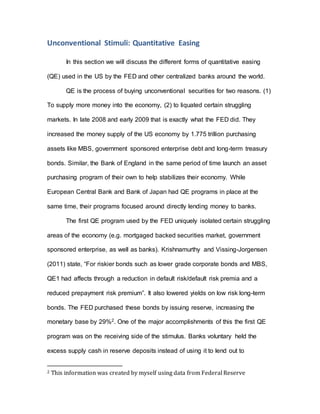 Unconventional Stimuli: Quantitative Easing
In this section we will discuss the different forms of quantitative easing
(QE) used in the US by the FED and other centralized banks around the world.
QE is the process of buying unconventional securities for two reasons. (1)
To supply more money into the economy, (2) to liquated certain struggling
markets. In late 2008 and early 2009 that is exactly what the FED did. They
increased the money supply of the US economy by 1.775 trillion purchasing
assets like MBS, government sponsored enterprise debt and long-term treasury
bonds. Similar, the Bank of England in the same period of time launch an asset
purchasing program of their own to help stabilizes their economy. While
European Central Bank and Bank of Japan had QE programs in place at the
same time, their programs focused around directly lending money to banks.
The first QE program used by the FED uniquely isolated certain struggling
areas of the economy (e.g. mortgaged backed securities market, government
sponsored enterprise, as well as banks). Krishnamurthy and Vissing-Jorgensen
(2011) state, “For riskier bonds such as lower grade corporate bonds and MBS,
QE1 had affects through a reduction in default risk/default risk premia and a
reduced prepayment risk premium”. It also lowered yields on low risk long-term
bonds. The FED purchased these bonds by issuing reserve, increasing the
monetary base by 29%2. One of the major accomplishments of this the first QE
program was on the receiving side of the stimulus. Banks voluntary held the
excess supply cash in reserve deposits instead of using it to lend out to
2 This information was created by myself using data from Federal Reserve
 