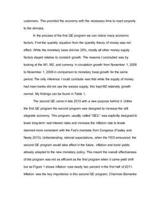 customers. This provided the economy with the necessary time to react properly
to the stimulus.
In the process of the first QE program we can notice many economic
factors. First the quantity equation from the quantity theory of money was not
effect. While the monetary base did rise 29%, mostly all other money supply
factors stayed relative to constant growth. The reasons I concluded was by
looking at the M1, M2, and currency in circulation growth from November 1, 2008
to November 1, 2009 in comparison to monetary base growth for the same
period. The only inference I could conclude was that while the supply of money
had risen banks did not use the excess supply, this kept M2 relatively growth
normal. My findings can be found in Table 1.
The second QE came in late 2010 with a new purpose behind it. Unlike
the first QE program the second program was designed to increase the still
stagnate economy. This program, usually called “QE2,” was explicitly designed to
lower long-term real interest rates and increase the inflation rate to levels
deemed more consistent with the Fed’s mandate from Congress (Fawley and
Neely 2013). Understanding rational expectations, when the FED announced the
second QE program would take affect in the future, inflation and bond yields
already adapted to the new monetary policy. This meant the overall effectiveness
of the program was not as efficient as the first program when it came yield shift
but as Figure 1 shows inflation rose nearly two percent in the first half of 2011.
Inflation was the key importance in this second QE program; Chairman Bernanke
 