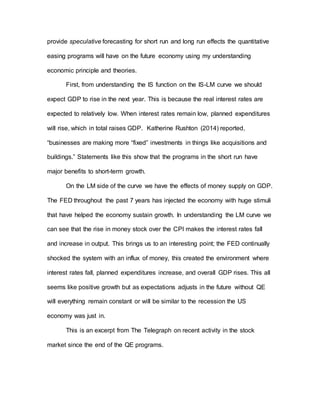 provide speculative forecasting for short run and long run effects the quantitative
easing programs will have on the future economy using my understanding
economic principle and theories.
First, from understanding the IS function on the IS-LM curve we should
expect GDP to rise in the next year. This is because the real interest rates are
expected to relatively low. When interest rates remain low, planned expenditures
will rise, which in total raises GDP. Katherine Rushton (2014) reported,
“businesses are making more “fixed” investments in things like acquisitions and
buildings.” Statements like this show that the programs in the short run have
major benefits to short-term growth.
On the LM side of the curve we have the effects of money supply on GDP.
The FED throughout the past 7 years has injected the economy with huge stimuli
that have helped the economy sustain growth. In understanding the LM curve we
can see that the rise in money stock over the CPI makes the interest rates fall
and increase in output. This brings us to an interesting point; the FED continually
shocked the system with an influx of money, this created the environment where
interest rates fall, planned expenditures increase, and overall GDP rises. This all
seems like positive growth but as expectations adjusts in the future without QE
will everything remain constant or will be similar to the recession the US
economy was just in.
This is an excerpt from The Telegraph on recent activity in the stock
market since the end of the QE programs.
 