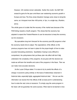However, US markets remain vulnerable. Earlier this month, the S&P 500
erased its gains for the year amid fears over weakening economic growth in
Europe and Asia. The Dow Jones Industrial Average came close to doing the
same, as it dropped more than 400 points, or 3pc, in a single day. (Rushton,
2014)
The article goes on to state that the recovery of the market was because of the
FED hinting towards a fourth program. This shows that the economy has
adjusted to expect the Federal Reserve to use its resources to keep the economy
out of a recession.
My speculative long term forecast for the economy post QE programs is that
the economy needs time to adjust. The expectations of the effects on the
previous programs have not been in place for the proper length of time to make
accurate forecasting predictions. Quantitative Easing is very difficult to
comprehend, the policymakers that put these plan into affect still don’t fully
understand the complexity of the programs. As we grow with the decision we
made we will learn the benefits and costs of the programs in the future. Then we
can make more accurate decisions.
As the Lucas Critique states “it is naive to try to predict the effects of a
change in economic policy entirely on the basis of relationships observed in
historical data, especially highly aggregated historical data.” We can use this
information we receive from the effects of QE as base point in understanding
how to solve the next crisis or recession. To simply copy the same program in
the future will not guarantee the same success. What need to be learned is how
 