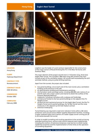Local knowledge n International experience n Focused on success
Eagle’s Nest Tunnel
LOCATION
Hong Kong
CLIENT
Highways Department
CONTRACT TYPE
Remeasurement
CONTRACT VALUE
HK$1.83 billion
COMMENCED
October 2003
COMPLETED
February 2008
Leighton was the leader of a joint venture responsible for the construction
of this major section of Route 8 linking Sha Tin in the New Territories with
Kowloon West.
The major element of the project was the twin 2.1 kilometre long, three-lane
Eagle’s Nest Tunnel. This included a 400 metre long adit joined to the main
tunnels as part of the ventilation system. All tunnels were excavated by the drill
and blast method, using six jumbo drilling machines.
Apart from the tunnels, the project also included:
n	 two portal buildings, one at each end of the main tunnel, plus a ventilation
building at the entrance to the adit
n	 an administration building and maintenance workshop
n	 site formation works and slope works, including 400,000 cubic metres of cut
and fill work and a major culvert and channel to divert the outflow of the
Kowloon Byewash Reservoir
n	 roadworks, including a toll plaza with a subway and footbridge
n	 architectural finishes to the two portal buildings on the adjacent Sha Tin
Heights tunnel
n	 all electrical and mechanical services for the Eagle’s Nest Tunnel, the Sha Tin
Heights Tunnel and its portal buildings, the Tai Wai Tunnel and the noise
enclosures in the adjacent Lai Chi Kok Viaduct contract
n	 extensive landscaping
Tunnel blasting was required to meet strict vibration limits within a 60 metre
protection zone around various Water Supplies Department facilities, including
a water treatment plant and a section of a water supply tunnel running just 20
to 30 metres beneath the tunnel.
In order to enable tunnelling and mucking operations to be carried out during
extended working hours, various noise control measures were implemented,
including the erection of extensive temporary noise barriers to shield nearby
residential properties and the implementation of time limits on the operation
of tunnelling equipment.
H2226
Hong Kong
 
