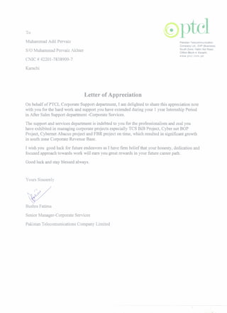 To
Muhammad Adil Pervaiz
S/O Muhammad Pervaiz Akhter
CNIC # 42201-7838900-7
Karachi
Letter of Appreciation
On behalf of PTCL Corporate Support department, I am delightedto share this appreciationnote
with you for the hard work and support you have extendedduring your 1year Internship Period
in After Sales Support department -Corporate Services.
The support and services department is indebted to you for the professionalismand zeal you
have exhibited in managing corporate projects especially TCS BiB Project, Cyber net BOP
Project, Cybernet Abacus project and FBR project on time, which resulted in significant growth
in south zone CorporateRevenue Base.
I wish you good luck for future endeavors as I have firm belief that your honesty, dedication and
focused approach towards work will earn you great rewards in your future career path.
Good luck and stay blessed always.
Yours Sincerely
Bushra Fatima
SeniorManager-Corporate Services
Pakistan TelecomunicationsCompany Limited
 