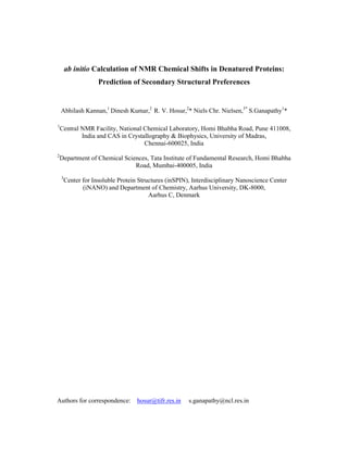 ab initio Calculation of NMR Chemical Shifts in Denatured Proteins:
Prediction of Secondary Structural Preferences
Abhilash Kannan,1
Dinesh Kumar,2
R. V. Hosur,2
* Niels Chr. Nielsen,3*
S.Ganapathy1
*
1
Central NMR Facility, National Chemical Laboratory, Homi Bhabha Road, Pune 411008,
India and CAS in Crystallography & Biophysics, University of Madras,
Chennai-600025, India
2
Department of Chemical Sciences, Tata Institute of Fundamental Research, Homi Bhabha
Road, Mumbai-400005, India
3
Center for Insoluble Protein Structures (inSPIN), Interdisciplinary Nanoscience Center
(iNANO) and Department of Chemistry, Aarhus University, DK-8000,
Aarhus C, Denmark
Authors for correspondence: hosur@tifr.res.in s.ganapathy@ncl.res.in
 