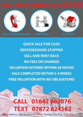 QUICK SALE FOR CASH
REPOSSESSIONS STOPPED
SELL AND RENT BACK
NO FEES OR CHARGES
VALUATION OFFERED WITHIN 48 HOURS
SALE COMPLETED WITHIN 2-4 WEEKS
FREE VALUATION WITH NO OBLIGATIONS
Office Address: 23A Westbourne Street, Stockton-On-Tees, TS18 3EH
SELL YOUR HOUSE FOR CASH
CALL US FOR AN APPOINTMENT GET THE CASHAGREE THE DEAL
CALL 01642 603076
TEXT 07872 824562
 