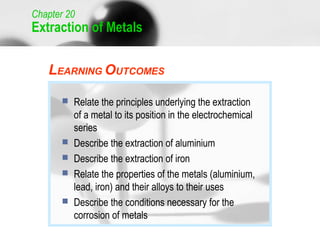 Chapter 20
Extraction of Metals


   LEARNING OUTCOMES

          Relate the principles underlying the extraction
           of a metal to its position in the electrochemical
           series
          Describe the extraction of aluminium
          Describe the extraction of iron
          Relate the properties of the metals (aluminium,
           lead, iron) and their alloys to their uses
          Describe the conditions necessary for the
           corrosion of metals
                                                               1
 