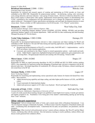 Gregory N. Gillis, Ph.D. gillisgn@yahoo.com (801)-573-8989
Broadcast International, 2/2008 – 5/2011 Midvale, Utah
Principal Video Codec Scientist
Responsible for technical and research aspects of creating and maintaining an H.264 encoder on Linux and
embedded on the IBM CBE. Responsible for preprocessing modules – de-interlacing, scaling, color conversion,
scene change detection, and noise reduction. Led a group of remote interns. Rewrote or otherwise altered the x.264
Rate Control engine to obtain better video quality, implemented closed-captioning support via demodulating from
VANC, contributed to the configuration tool that administrators use to manage the compression parameters – an
admin config tool. Participated in feature specification and planning, and used agile development practices to meet
release dates. Patent co-holder on CBE implementation of an H.264 encoder - #1 in “Patents” section below.
Datamark, 3/2006 – 2/2008 West Valley City, Utah
.Net Development Manager, Senior Software Engineer, DBA
Responsible for integrating disparate database systems (FOXPRO, ACCESS, MSSQL, MYSQL) and providing
operational database support to all internal departments. SSRS and SSIS for data warehousing and dash-boarding.
Managed the group of 8 .Net developers.
Verint Video Solutions, 1/2003-3/2006 Durango, CO
Senior Codec Engineer 5
Responsible for development/implementation relevant to video compression and object tracking for Win32 and
embedded on DSP. Worked on .Net and ASP data-mining and reporting applications using MSSQL and SSRS. Led
a group of overseas developers.
 Designed and led development on WaveT3, a wavelet codec, both DSP and C++ implementations – used in
DVR surveillance video retention applications
 Corrected, and contributed to the Object Tracker to extend segmentation options – multi-modal and multi-
variate. Added shadow suppression, highlighted background and glint suppression, gain compensation, and
de-noising filters. Designed people detection and counting with 3D tracking. Ported to DSP.
Micro Linear, 5/2001-10/2002 Draper, UT
Senior Staff Scientist
Responsible for R&D on signal processing algorithms for 802.11a OFDM and 802.11b DSSS wireless modems
(WiFi). Also responsible for regression testing and debugging of baseband logic relevant to integration with the RF
physical radio layer. Developed algorithms for modulation, DC offset pre-comp, I/Q balance, channel modeling and
also tested these in the RF lab.
Sorenson Media, 4/2000-5/2001 Logan, UT
Senior Technology Engineer
Responsible for researching and implementing various specialized codec features for feature-rich QuickTime video
codecs. Must mentions:
 Added chroma-keying capability and shape coding, and other higher profile features to H.26L, and MPEG4
codecs
 Visual watermarks for faded playback display
 Added multi-processor support on SV3 after it was finalized – Win32 and Apple OS-10 platforms.
University of Utah, 2/2004 – 12/2014 Salt Lake City, Utah
Assistant Instructor, Mathematics Department at University of Utah
I used to be really jazzed about teaching; though I am qualified to teach higher-level courses, I mostly got statistics
and algebra assigned to me. Nonetheless I love being part of the student’s understanding opening up and having
those “a-ha!” moments.
Other relevant experience
Management: I led an overseas team while at Verint, and a remote team while at Broadcast International. I was
.Net development manager at Datamark (8 people). At Micro Linear I lead the integration of baseband modem and
radio - coordinating three development teams. I determined the test plan, test procedures, test parameters, and lab
resources.
Relationships: Often involved with professional services’ custom software solutions, like WaveT3 and the Object
Tracker, interfacing often with the customer. Also led numerous meetings to resolve problems, redirect efforts, and
discuss results garnered from validation efforts.
 