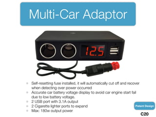 Multi-Car Adaptor
Self-resetting fuse installed, it will automatically cut off and recover
when detecting over power occurred
Accurate car battery voltage display to avoid car engine start fail
due to low battery voltage.
2 USB port with 3.1A output
2 Cigarette lighter ports to expand
Max: 180w output power
Patent Design
C20
 