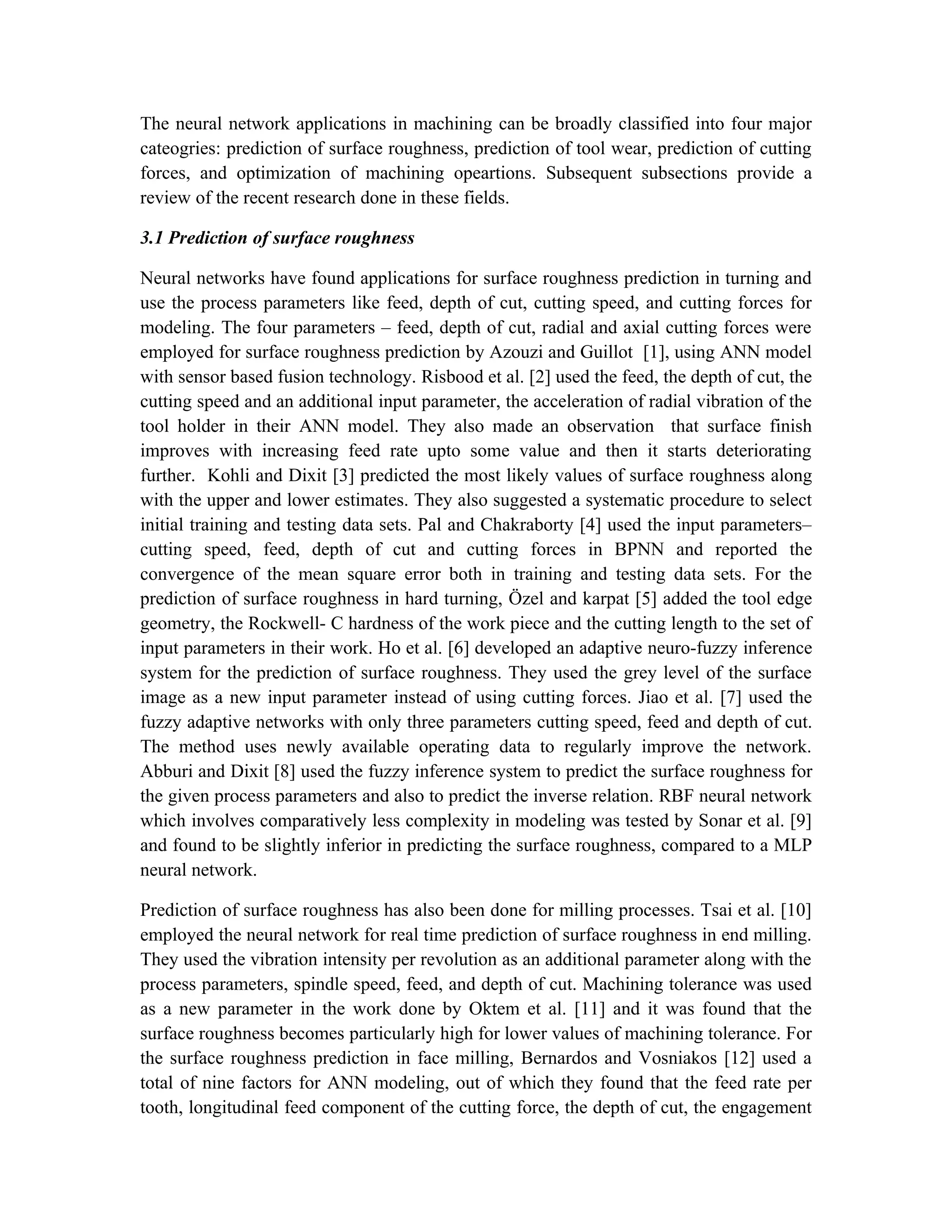 The neural network applications in machining can be broadly classified into four major
cateogries: prediction of surface roughness, prediction of tool wear, prediction of cutting
forces, and optimization of machining opeartions. Subsequent subsections provide a
review of the recent research done in these fields.

3.1 Prediction of surface roughness

Neural networks have found applications for surface roughness prediction in turning and
use the process parameters like feed, depth of cut, cutting speed, and cutting forces for
modeling. The four parameters – feed, depth of cut, radial and axial cutting forces were
employed for surface roughness prediction by Azouzi and Guillot [1], using ANN model
with sensor based fusion technology. Risbood et al. [2] used the feed, the depth of cut, the
cutting speed and an additional input parameter, the acceleration of radial vibration of the
tool holder in their ANN model. They also made an observation that surface finish
improves with increasing feed rate upto some value and then it starts deteriorating
further. Kohli and Dixit [3] predicted the most likely values of surface roughness along
with the upper and lower estimates. They also suggested a systematic procedure to select
initial training and testing data sets. Pal and Chakraborty [4] used the input parameters–
cutting speed, feed, depth of cut and cutting forces in BPNN and reported the
convergence of the mean square error both in training and testing data sets. For the
prediction of surface roughness in hard turning, Özel and karpat [5] added the tool edge
geometry, the Rockwell- C hardness of the work piece and the cutting length to the set of
input parameters in their work. Ho et al. [6] developed an adaptive neuro-fuzzy inference
system for the prediction of surface roughness. They used the grey level of the surface
image as a new input parameter instead of using cutting forces. Jiao et al. [7] used the
fuzzy adaptive networks with only three parameters cutting speed, feed and depth of cut.
The method uses newly available operating data to regularly improve the network.
Abburi and Dixit [8] used the fuzzy inference system to predict the surface roughness for
the given process parameters and also to predict the inverse relation. RBF neural network
which involves comparatively less complexity in modeling was tested by Sonar et al. [9]
and found to be slightly inferior in predicting the surface roughness, compared to a MLP
neural network.

Prediction of surface roughness has also been done for milling processes. Tsai et al. [10]
employed the neural network for real time prediction of surface roughness in end milling.
They used the vibration intensity per revolution as an additional parameter along with the
process parameters, spindle speed, feed, and depth of cut. Machining tolerance was used
as a new parameter in the work done by Oktem et al. [11] and it was found that the
surface roughness becomes particularly high for lower values of machining tolerance. For
the surface roughness prediction in face milling, Bernardos and Vosniakos [12] used a
total of nine factors for ANN modeling, out of which they found that the feed rate per
tooth, longitudinal feed component of the cutting force, the depth of cut, the engagement
 