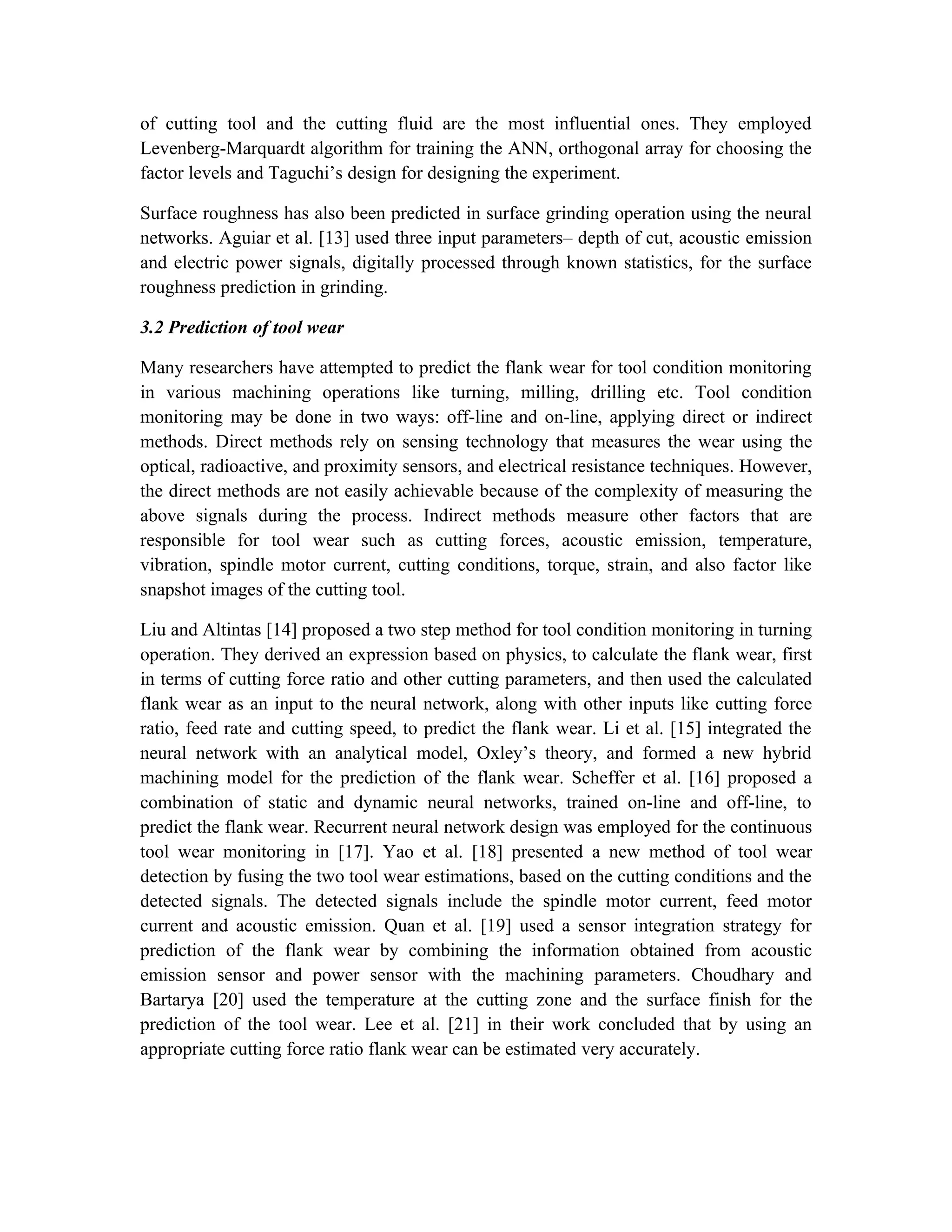 of cutting tool and the cutting fluid are the most influential ones. They employed
Levenberg-Marquardt algorithm for training the ANN, orthogonal array for choosing the
factor levels and Taguchi’s design for designing the experiment.

Surface roughness has also been predicted in surface grinding operation using the neural
networks. Aguiar et al. [13] used three input parameters– depth of cut, acoustic emission
and electric power signals, digitally processed through known statistics, for the surface
roughness prediction in grinding.

3.2 Prediction of tool wear

Many researchers have attempted to predict the flank wear for tool condition monitoring
in various machining operations like turning, milling, drilling etc. Tool condition
monitoring may be done in two ways: off-line and on-line, applying direct or indirect
methods. Direct methods rely on sensing technology that measures the wear using the
optical, radioactive, and proximity sensors, and electrical resistance techniques. However,
the direct methods are not easily achievable because of the complexity of measuring the
above signals during the process. Indirect methods measure other factors that are
responsible for tool wear such as cutting forces, acoustic emission, temperature,
vibration, spindle motor current, cutting conditions, torque, strain, and also factor like
snapshot images of the cutting tool.

Liu and Altintas [14] proposed a two step method for tool condition monitoring in turning
operation. They derived an expression based on physics, to calculate the flank wear, first
in terms of cutting force ratio and other cutting parameters, and then used the calculated
flank wear as an input to the neural network, along with other inputs like cutting force
ratio, feed rate and cutting speed, to predict the flank wear. Li et al. [15] integrated the
neural network with an analytical model, Oxley’s theory, and formed a new hybrid
machining model for the prediction of the flank wear. Scheffer et al. [16] proposed a
combination of static and dynamic neural networks, trained on-line and off-line, to
predict the flank wear. Recurrent neural network design was employed for the continuous
tool wear monitoring in [17]. Yao et al. [18] presented a new method of tool wear
detection by fusing the two tool wear estimations, based on the cutting conditions and the
detected signals. The detected signals include the spindle motor current, feed motor
current and acoustic emission. Quan et al. [19] used a sensor integration strategy for
prediction of the flank wear by combining the information obtained from acoustic
emission sensor and power sensor with the machining parameters. Choudhary and
Bartarya [20] used the temperature at the cutting zone and the surface finish for the
prediction of the tool wear. Lee et al. [21] in their work concluded that by using an
appropriate cutting force ratio flank wear can be estimated very accurately.
 