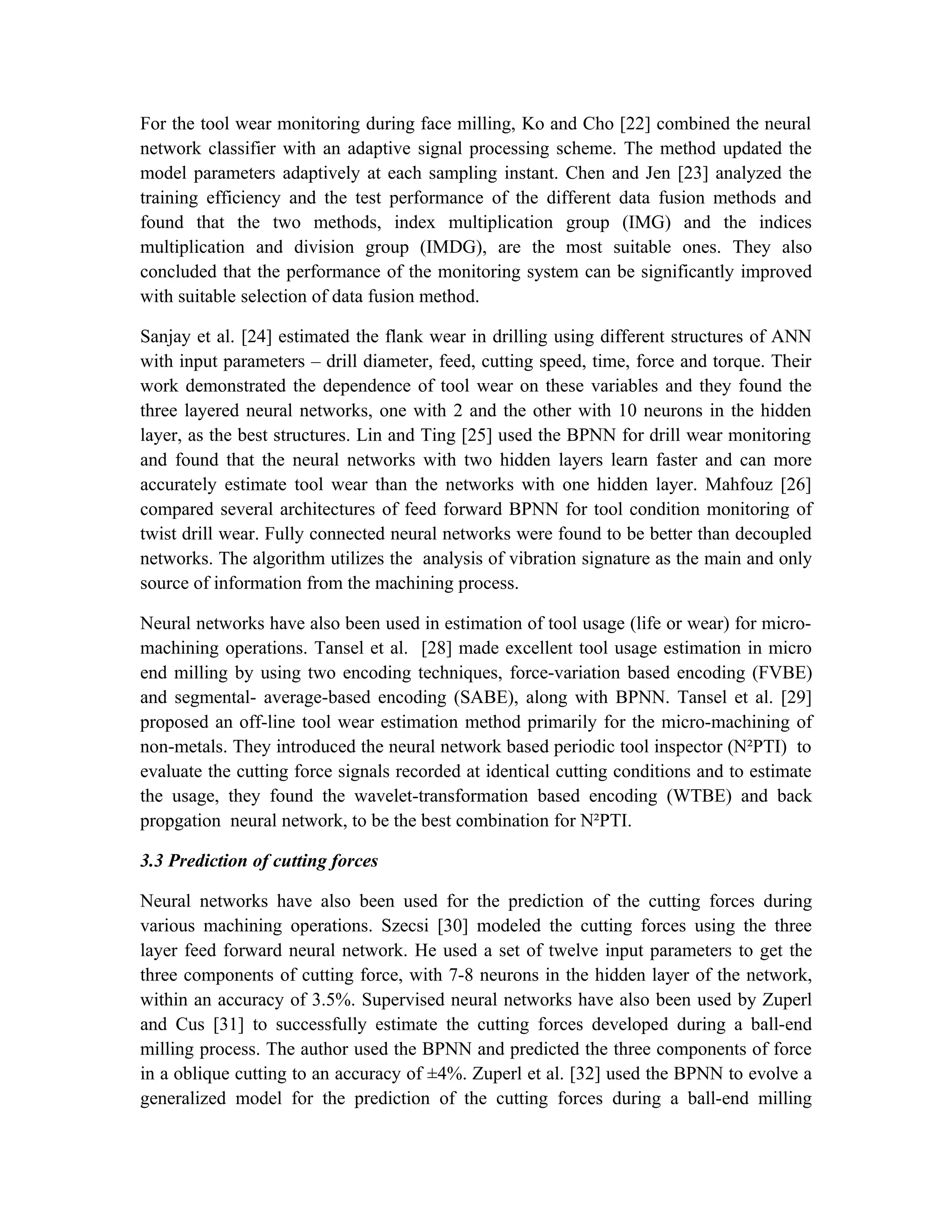 For the tool wear monitoring during face milling, Ko and Cho [22] combined the neural
network classifier with an adaptive signal processing scheme. The method updated the
model parameters adaptively at each sampling instant. Chen and Jen [23] analyzed the
training efficiency and the test performance of the different data fusion methods and
found that the two methods, index multiplication group (IMG) and the indices
multiplication and division group (IMDG), are the most suitable ones. They also
concluded that the performance of the monitoring system can be significantly improved
with suitable selection of data fusion method.

Sanjay et al. [24] estimated the flank wear in drilling using different structures of ANN
with input parameters – drill diameter, feed, cutting speed, time, force and torque. Their
work demonstrated the dependence of tool wear on these variables and they found the
three layered neural networks, one with 2 and the other with 10 neurons in the hidden
layer, as the best structures. Lin and Ting [25] used the BPNN for drill wear monitoring
and found that the neural networks with two hidden layers learn faster and can more
accurately estimate tool wear than the networks with one hidden layer. Mahfouz [26]
compared several architectures of feed forward BPNN for tool condition monitoring of
twist drill wear. Fully connected neural networks were found to be better than decoupled
networks. The algorithm utilizes the analysis of vibration signature as the main and only
source of information from the machining process.

Neural networks have also been used in estimation of tool usage (life or wear) for micro-
machining operations. Tansel et al. [28] made excellent tool usage estimation in micro
end milling by using two encoding techniques, force-variation based encoding (FVBE)
and segmental- average-based encoding (SABE), along with BPNN. Tansel et al. [29]
proposed an off-line tool wear estimation method primarily for the micro-machining of
non-metals. They introduced the neural network based periodic tool inspector (N²PTI) to
evaluate the cutting force signals recorded at identical cutting conditions and to estimate
the usage, they found the wavelet-transformation based encoding (WTBE) and back
propgation neural network, to be the best combination for N²PTI.

3.3 Prediction of cutting forces

Neural networks have also been used for the prediction of the cutting forces during
various machining operations. Szecsi [30] modeled the cutting forces using the three
layer feed forward neural network. He used a set of twelve input parameters to get the
three components of cutting force, with 7-8 neurons in the hidden layer of the network,
within an accuracy of 3.5%. Supervised neural networks have also been used by Zuperl
and Cus [31] to successfully estimate the cutting forces developed during a ball-end
milling process. The author used the BPNN and predicted the three components of force
in a oblique cutting to an accuracy of ±4%. Zuperl et al. [32] used the BPNN to evolve a
generalized model for the prediction of the cutting forces during a ball-end milling
 