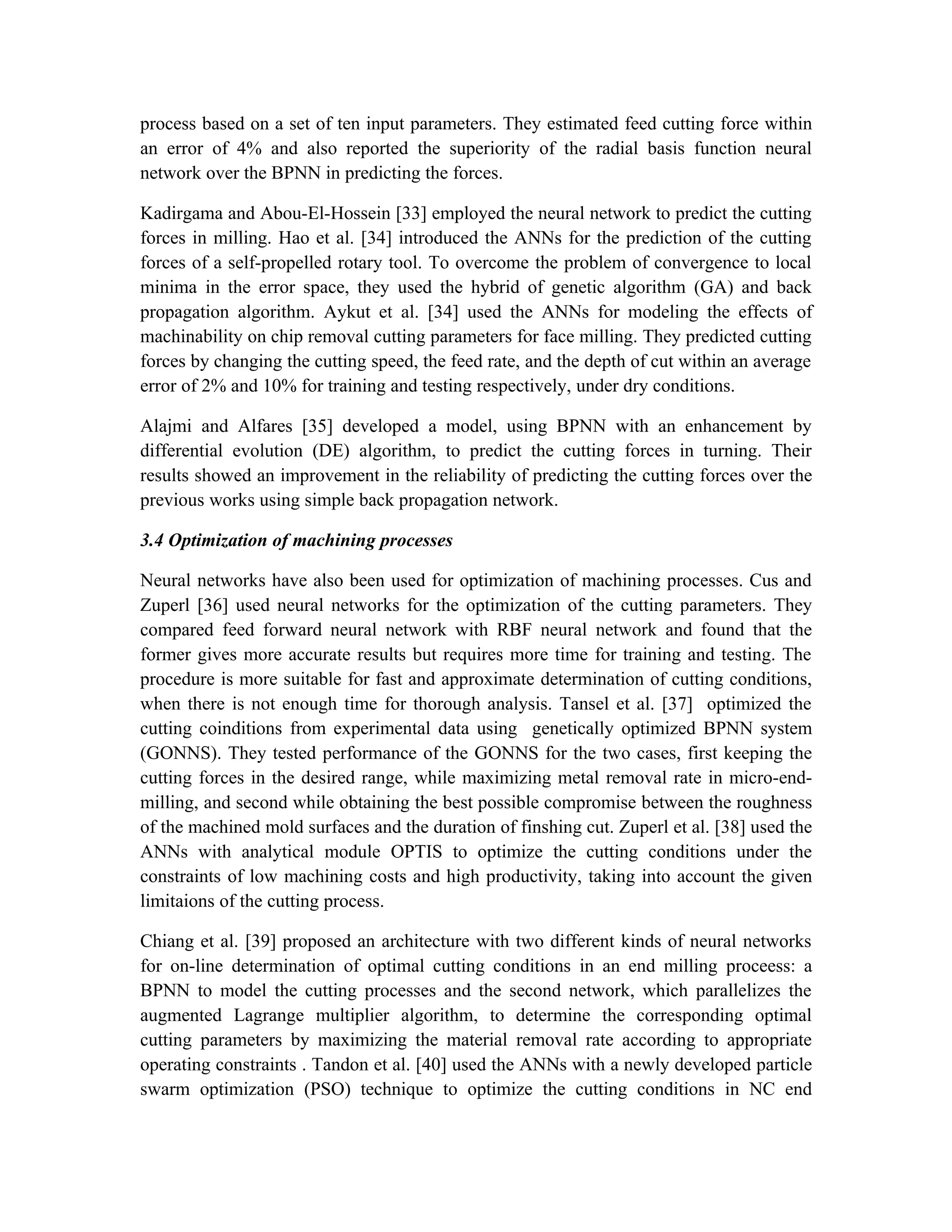 process based on a set of ten input parameters. They estimated feed cutting force within
an error of 4% and also reported the superiority of the radial basis function neural
network over the BPNN in predicting the forces.

Kadirgama and Abou-El-Hossein [33] employed the neural network to predict the cutting
forces in milling. Hao et al. [34] introduced the ANNs for the prediction of the cutting
forces of a self-propelled rotary tool. To overcome the problem of convergence to local
minima in the error space, they used the hybrid of genetic algorithm (GA) and back
propagation algorithm. Aykut et al. [34] used the ANNs for modeling the effects of
machinability on chip removal cutting parameters for face milling. They predicted cutting
forces by changing the cutting speed, the feed rate, and the depth of cut within an average
error of 2% and 10% for training and testing respectively, under dry conditions.

Alajmi and Alfares [35] developed a model, using BPNN with an enhancement by
differential evolution (DE) algorithm, to predict the cutting forces in turning. Their
results showed an improvement in the reliability of predicting the cutting forces over the
previous works using simple back propagation network.

3.4 Optimization of machining processes

Neural networks have also been used for optimization of machining processes. Cus and
Zuperl [36] used neural networks for the optimization of the cutting parameters. They
compared feed forward neural network with RBF neural network and found that the
former gives more accurate results but requires more time for training and testing. The
procedure is more suitable for fast and approximate determination of cutting conditions,
when there is not enough time for thorough analysis. Tansel et al. [37] optimized the
cutting coinditions from experimental data using genetically optimized BPNN system
(GONNS). They tested performance of the GONNS for the two cases, first keeping the
cutting forces in the desired range, while maximizing metal removal rate in micro-end-
milling, and second while obtaining the best possible compromise between the roughness
of the machined mold surfaces and the duration of finshing cut. Zuperl et al. [38] used the
ANNs with analytical module OPTIS to optimize the cutting conditions under the
constraints of low machining costs and high productivity, taking into account the given
limitaions of the cutting process.

Chiang et al. [39] proposed an architecture with two different kinds of neural networks
for on-line determination of optimal cutting conditions in an end milling proceess: a
BPNN to model the cutting processes and the second network, which parallelizes the
augmented Lagrange multiplier algorithm, to determine the corresponding optimal
cutting parameters by maximizing the material removal rate according to appropriate
operating constraints . Tandon et al. [40] used the ANNs with a newly developed particle
swarm optimization (PSO) technique to optimize the cutting conditions in NC end
 