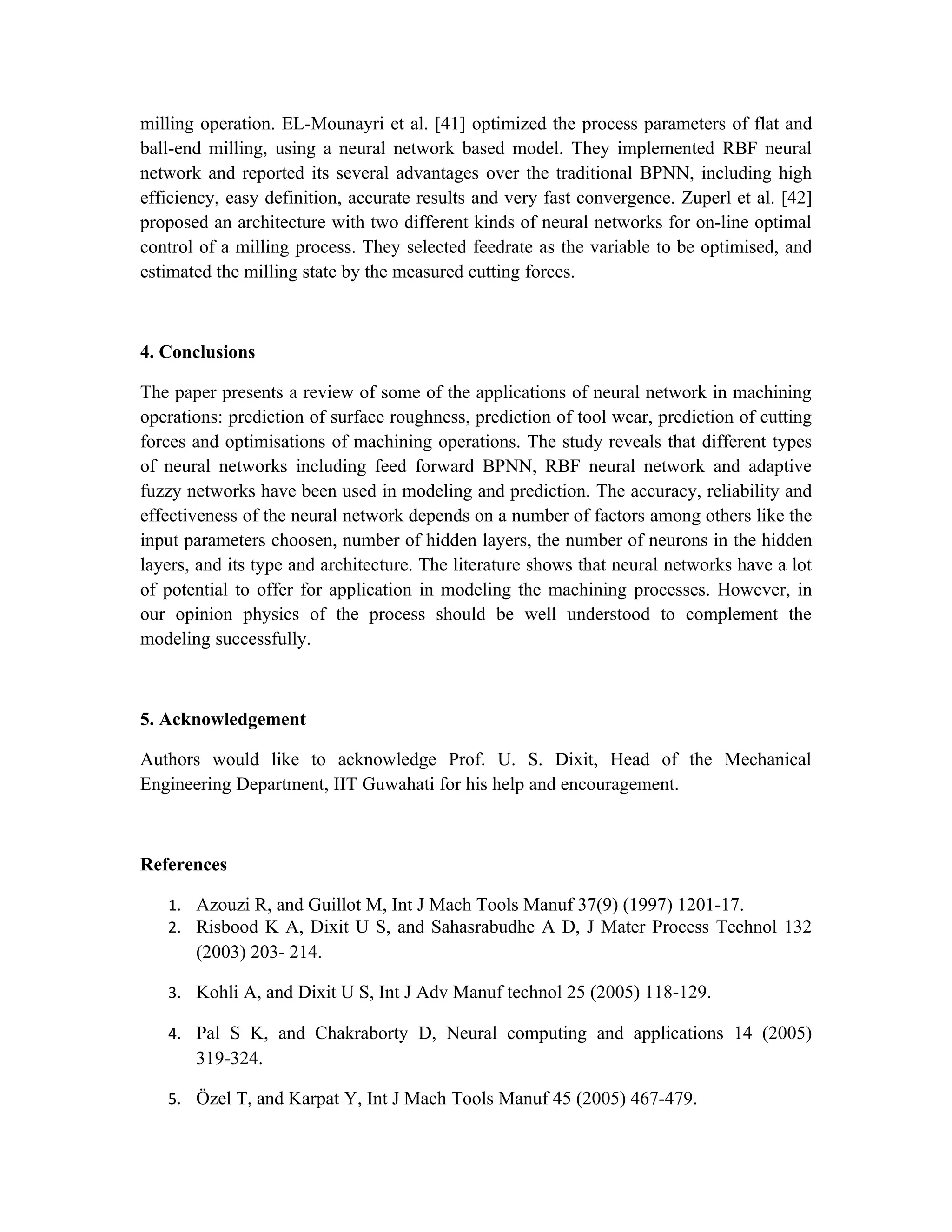 milling operation. EL-Mounayri et al. [41] optimized the process parameters of flat and
ball-end milling, using a neural network based model. They implemented RBF neural
network and reported its several advantages over the traditional BPNN, including high
efficiency, easy definition, accurate results and very fast convergence. Zuperl et al. [42]
proposed an architecture with two different kinds of neural networks for on-line optimal
control of a milling process. They selected feedrate as the variable to be optimised, and
estimated the milling state by the measured cutting forces.



4. Conclusions

The paper presents a review of some of the applications of neural network in machining
operations: prediction of surface roughness, prediction of tool wear, prediction of cutting
forces and optimisations of machining operations. The study reveals that different types
of neural networks including feed forward BPNN, RBF neural network and adaptive
fuzzy networks have been used in modeling and prediction. The accuracy, reliability and
effectiveness of the neural network depends on a number of factors among others like the
input parameters choosen, number of hidden layers, the number of neurons in the hidden
layers, and its type and architecture. The literature shows that neural networks have a lot
of potential to offer for application in modeling the machining processes. However, in
our opinion physics of the process should be well understood to complement the
modeling successfully.



5. Acknowledgement

Authors would like to acknowledge Prof. U. S. Dixit, Head of the Mechanical
Engineering Department, IIT Guwahati for his help and encouragement.



References

   1. Azouzi R, and Guillot M, Int J Mach Tools Manuf 37(9) (1997) 1201-17.
   2. Risbood K A, Dixit U S, and Sahasrabudhe A D, J Mater Process Technol 132
       (2003) 203- 214.

   3. Kohli A, and Dixit U S, Int J Adv Manuf technol 25 (2005) 118-129.

   4. Pal S K, and Chakraborty D, Neural computing and applications 14 (2005)
       319-324.

   5. Özel T, and Karpat Y, Int J Mach Tools Manuf 45 (2005) 467-479.
 