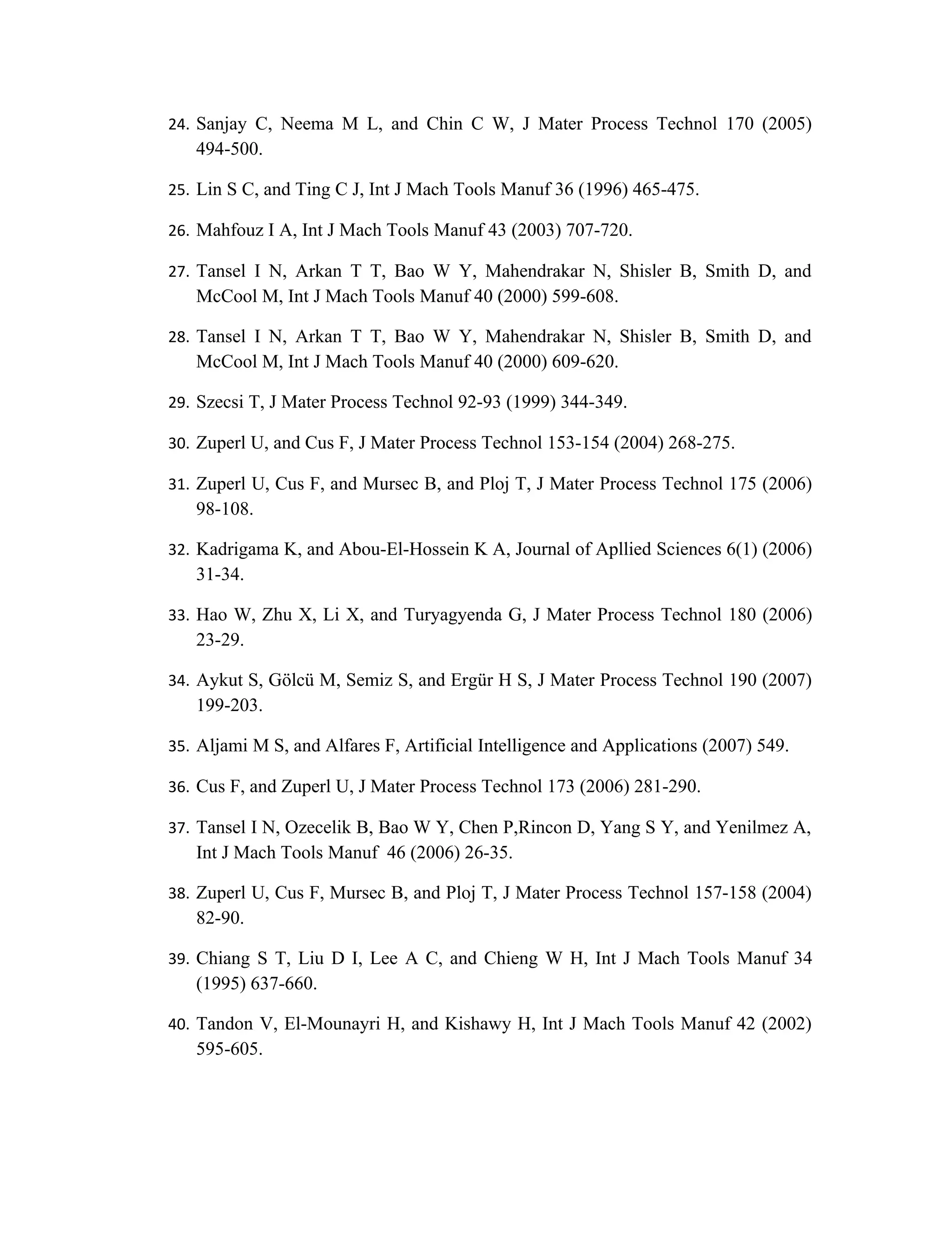 24. Sanjay C, Neema M L, and Chin C W, J Mater Process Technol 170 (2005)
   494-500.

25. Lin S C, and Ting C J, Int J Mach Tools Manuf 36 (1996) 465-475.

26. Mahfouz I A, Int J Mach Tools Manuf 43 (2003) 707-720.

27. Tansel I N, Arkan T T, Bao W Y, Mahendrakar N, Shisler B, Smith D, and
   McCool M, Int J Mach Tools Manuf 40 (2000) 599-608.

28. Tansel I N, Arkan T T, Bao W Y, Mahendrakar N, Shisler B, Smith D, and
   McCool M, Int J Mach Tools Manuf 40 (2000) 609-620.

29. Szecsi T, J Mater Process Technol 92-93 (1999) 344-349.

30. Zuperl U, and Cus F, J Mater Process Technol 153-154 (2004) 268-275.

31. Zuperl U, Cus F, and Mursec B, and Ploj T, J Mater Process Technol 175 (2006)
   98-108.

32. Kadrigama K, and Abou-El-Hossein K A, Journal of Apllied Sciences 6(1) (2006)
   31-34.

33. Hao W, Zhu X, Li X, and Turyagyenda G, J Mater Process Technol 180 (2006)
   23-29.

34. Aykut S, Gölcü M, Semiz S, and Ergür H S, J Mater Process Technol 190 (2007)
   199-203.

35. Aljami M S, and Alfares F, Artificial Intelligence and Applications (2007) 549.

36. Cus F, and Zuperl U, J Mater Process Technol 173 (2006) 281-290.

37. Tansel I N, Ozecelik B, Bao W Y, Chen P,Rincon D, Yang S Y, and Yenilmez A,
   Int J Mach Tools Manuf 46 (2006) 26-35.

38. Zuperl U, Cus F, Mursec B, and Ploj T, J Mater Process Technol 157-158 (2004)
   82-90.

39. Chiang S T, Liu D I, Lee A C, and Chieng W H, Int J Mach Tools Manuf 34
   (1995) 637-660.

40. Tandon V, El-Mounayri H, and Kishawy H, Int J Mach Tools Manuf 42 (2002)
   595-605.
 