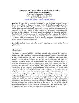 Neural network applications in machining: A review
                           Ashish Khetan1 and Sankha Deb2
                        Department of Mechanical Engineering,
                       Indian Institute of Technology Guwahati,
                               Guwahati-781039, Assam.
                   a.khetan@iitg.ernet.in 1, sankha.deb@iitg.ernet.in 2

Abstract: For modeling of machining processes, the physics based techniques are not
always successful due to the complicated physics involved and associated uncertainties.
In such cases, data based modeling techniques like neural networks can be useful. The
present paper reviews some of the applications of neural network in different areas of
machining like turning, milling, drilling, grinding etc. A brief background of neural
networks is also provided. The neural network applications in machining have been
classified in following four categories: (1) Prediction of surface roughness (2) Prediction
of tool wear (3) Prediction of cutting forces (4) Optimization of machining processes.
The relative merits and demerits are given for choosing the type of neural networks, their
architecture and the parameters of network.

Keywords: Artificial neural networks, surface roughness, tool wear, cutting forces,
optimization


1. Introduction

The dream of making artificially intelligent manufacturing systems has motivated
researchers to develop efficient computational techniques for modeling, monitoring, and
control of manufacturing processes. The physics based modeling techniques alone,
however, are not always succesful in modeling the manufacturing processes like
machining due to the complicated physics involved and the associated uncertainties. In
such cases, modeling based on data can be useful if there is sufficient data available for
describing the behaviour of the process. The modeling based on data can be
accomplished by soft computing tools like artificial neural networks (ANNs). Since the
begining of 1990s, a number of researchers started applying ANNs for modeling of
machining processes to predict the surface roughness, cutting forces, tool wear, and also
for optimization of the processes. We have reviewed some of the recent research works,
and based on the literature review, the merits and demerits of the different neural network
architectures, mainly the multi-layer perceptron (MLP) neural networks and the radial
basis function neural networks have been highlighted. The effects of choosing different
network parameters on modeling accuracy is also given. The rest of the paper is
organised as follows. A brief background of neural networks is given in section 2 and a
review of neural network applications in machining is given in section 3.
 