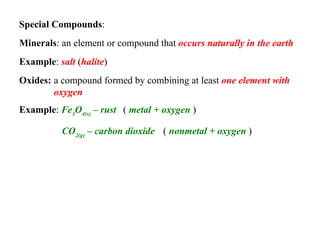 Special Compounds :   Minerals :  Oxides:  an element or compound that  occurs naturally in the earth   Example :  salt  ( halite )   a compound formed by combining at least  one element with oxygen   Example :  Fe 3 O 4(s)  – rust (  metal + oxygen  ) CO 2(g)  – carbon dioxide (  nonmetal + oxygen  )   