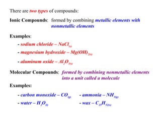 There are  two types  of compounds:   Ionic Compounds :  Molecular Compounds :  formed by combining  metallic elements with nonmetallic elements   Examples :   -  sodium chloride – NaCl (s)   -  magnesium hydroxide – Mg(OH) 2(s)   -  aluminum oxide – Al 2 O 3(s)   formed by combining nonmetallic elements into a unit called a molecule   Examples:   -  carbon monoxide – CO (g)   -  water – H 2 O (l)   -  ammonia – NH 3(g)   -  wax – C 25 H 52(s)   