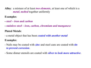 Alloy :  a mixture of at least  two elements , at least one of which is a  metal ,  melted  together uniformly   Examples :   -  steel – iron and carbon   -  stainless steel – iron, carbon, chromium and manganese   Plated Metals :  - a metal object that has been  coated with another metal   Examples :   - Nails may be coated with  zinc  and steel cans are coated with  tin to prevent corrosion .   - Some dinner utensils are coated with  silver to look more attractive .   