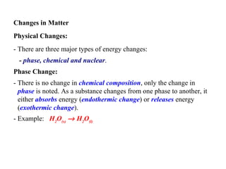 Changes in Matter Physical Changes:  - There are three major types of energy changes:  -  phase, chemical and nuclear .   Phase Change:   - There is no change in  chemical composition , only the change in  phase  is noted. As a substance changes from one phase to another, it either  absorbs  energy ( endothermic change ) or  releases  energy ( exothermic change ).   - Example:   H 2 O (s)     H 2 O (l)   