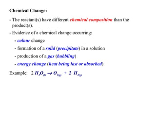 Chemical Change:   - The reactant(s) have different  chemical composition  than the product(s).   - Evidence of a chemical change occurring:   -  colour  change   - formation of a  solid  ( precipitate ) in a solution   - production of a  gas  ( bubbling )   -  energy change  ( heat being lost or absorbed )   Example:  2  H 2 O (l)     O 2(g)   +  2  H 2(g)   