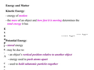 Energy and Matter   Kinetic Energy :  - energy of  motion   - the  mass  of an object and  how fast it is moving  determines the  total energy  it has   Potential Energy :   -  stored  energy   - may be due to:   - an object’s  vertical position relative to another object   - energy used to  push atoms apart   - used to  hold subatomic particles together   Example :  A car travelling at  has  less energy  than when it is    moving  at  .   