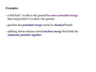 Examples :  - a ball held 1 m above the ground has  more potential energy  than being held 0.5 m above the ground   - gasoline has  potential energy  stored in  chemical  bonds   - splitting atoms releases stored  nuclear   energy  that holds the  subatomic particles together   