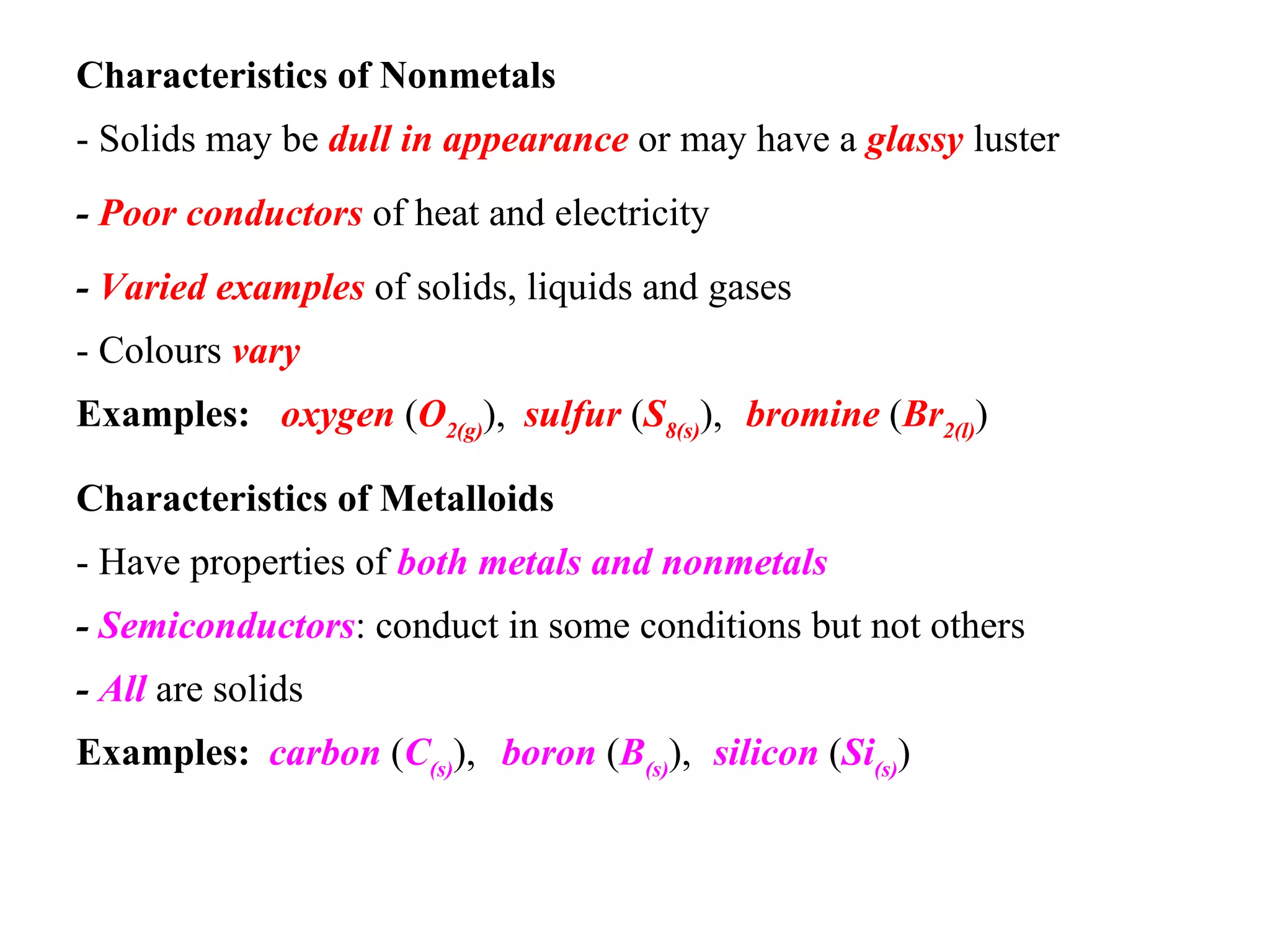 Characteristics of Nonmetals   - Solids may be  dull in appearance  or may have a  glassy  luster   -  Poor conductors  of heat and electricity   -  Varied examples  of solids, liquids and gases   - Colours  vary   Examples: oxygen   ( O 2(g) ), sulfur   ( S 8(s) ), bromine   ( Br 2(l) )   Characteristics of Metalloids   - Have properties of  both metals and nonmetals   -  Semiconductors : conduct in some conditions but not others   -  All  are solids   Examples: carbon   ( C (s) ), boron   ( B (s) ), silicon  ( Si (s) )   