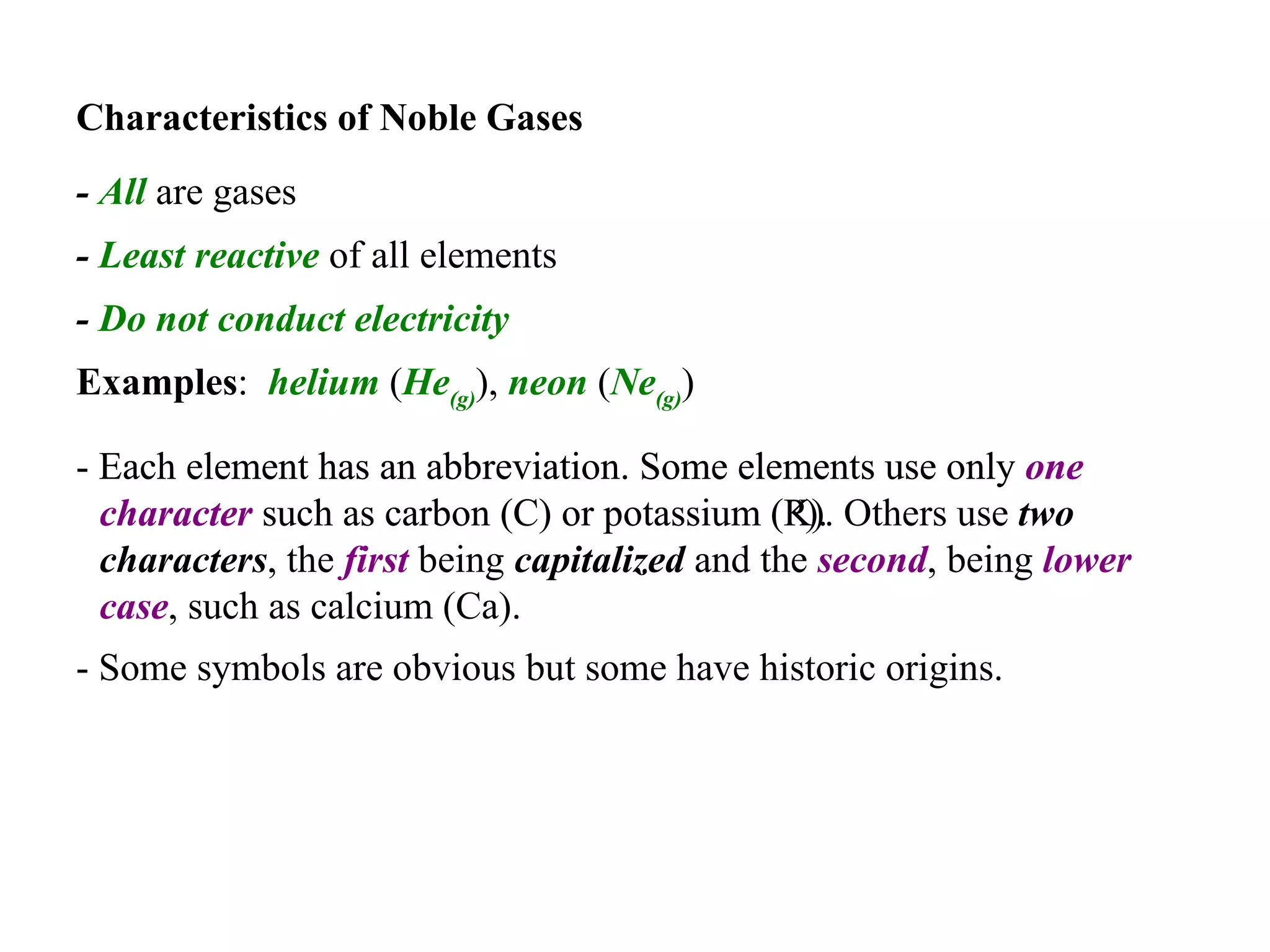 Characteristics of Noble Gases   -  All  are gases   -  Least reactive  of all elements   -  Do not conduct   electricity   Examples :  helium  ( He (g) ),  neon  ( Ne (g) )   - Each element has an abbreviation. Some elements use only  one character  such as carbon (C) or potassium (P).  - Each element has an abbreviation. Some elements use only  one character  such as carbon (C) or potassium (K). Others use  two characters , the  first  being  capitalized  and the  second , being  lower case , such as calcium (Ca).   - Some symbols are obvious but some have historic origins.   