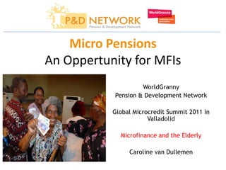 Micro Pensions
An Oppertunity for MFIs
                    WorldGranny
           Pension & Development Network

           Global Microcredit Summit 2011 in
                       Valladolid

             Microfinance and the Elderly

                Caroline van Dullemen
 