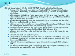 BT 1
Hãy xây dựng lược đồ ER cho CSDL “TRƯỜNG”, d ựa trên các ghi chép sau:

 Trường được chia thành các trường con: Trường KHTN, Trường KHXH, Trường












02:44 AM

Công nghệ,…. Mỗi trường có một hiệu trưởng quản lý. Mỗi hiệu trưởng quản lý
một trường.
Mỗi trường có nhiều khoa. Chẳng hạn, trường KHTN có các khoa Toán, Lý, Hoá,…
Mỗi một khoa chỉ thuộc về một trường. Thông tin về Khoa gồm Mã khoa, tên khoa,
địa chỉ, số điện thoại, tên trường.
Mỗi Khoa cung cấp nhiều môn học. Mỗi môn học gồm có Tên môn học, mã số, số
đơn vị học trình, trình độ, tên Khoa.
Mỗi môn học có thể có nhiều học phần.Mỗi học phần được lưu giữ bằng các thông
tin: Mã học phần, Tên môn học, Tên giáo viên dạy, học kỳ.
Mỗi khoa có nhiều giáo viên làm việc, nhưng mỗi giáo viên chỉ làm việc cho một
khoa. Mỗi một khoa có một chủ nhiệm khoa, đó là một giáo viên.
Mỗi giáo viên có thể dạy nhiều nhất là 4 học phần và cũng có thể không dạy học
phần nào.
Mỗi sinh viên phải học nhiều học phần.
Mỗi một khoa có nhiều sinh viên, mỗi sinh viên chỉ thuộc về một khoa. Thông tin
về mỗi sinh viên gồm: Mã sinh viên, Họ tên, địa chỉ, ngày sinh, giới tính, Lớp, Tên
Khoa và chế độ đào tạo.
Mỗi sinh viên có một người giám sát (giáo viên chủ nhiệm), người đó là một giáo
viên.
Sau mỗi học kỳ sẽ có một danh sách điểm để phân loại. Nó gồm các thông tin: Mã
sinh viên, mã học phần, điểm bằng chữ, điểm bằng số.

Khoa CNTT

46

 
