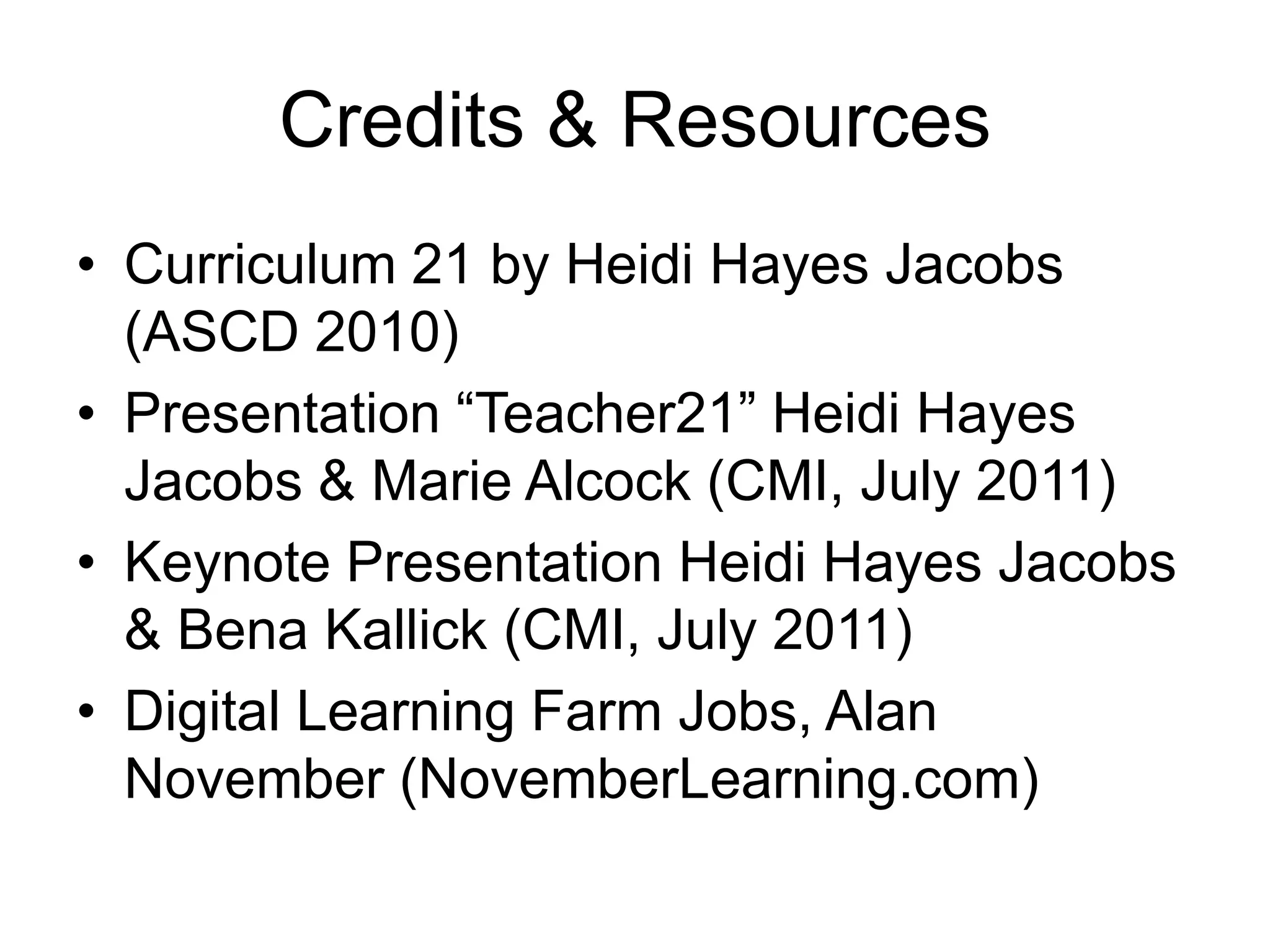 Credits & ResourcesCurriculum 21 by Heidi Hayes Jacobs (ASCD 2010)Presentation “Teacher21” Heidi Hayes Jacobs & Marie Alcock (CMI, July 2011)Keynote Presentation Heidi Hayes Jacobs & BenaKallick (CMI, July 2011)Digital Learning Farm Jobs, Alan November (NovemberLearning.com)