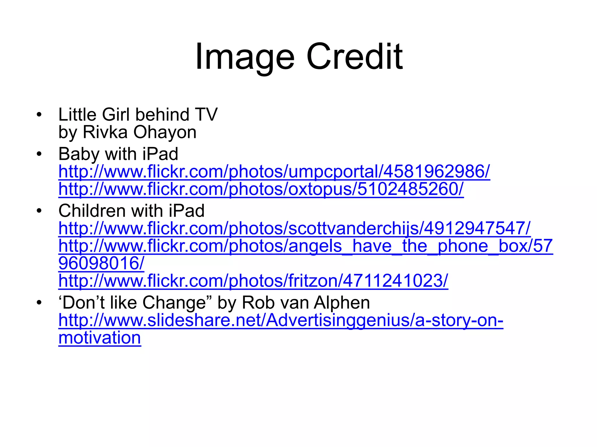 Image CreditLittle Girl behind TVby RivkaOhayonBaby with iPadhttp://www.flickr.com/photos/umpcportal/4581962986/http://www.flickr.com/photos/oxtopus/5102485260/Children with iPadhttp://www.flickr.com/photos/scottvanderchijs/4912947547/http://www.flickr.com/photos/angels_have_the_phone_box/5796098016/http://www.flickr.com/photos/fritzon/4711241023/‘Don’t like Change” by Rob van Alphenhttp://www.slideshare.net/Advertisinggenius/a-story-on-motivation