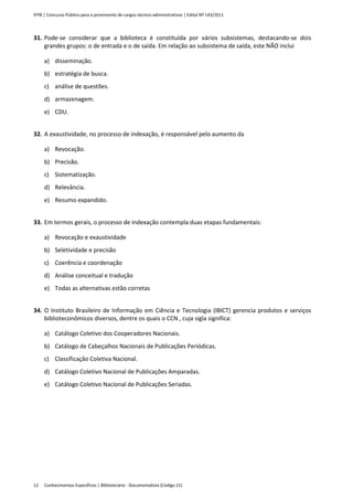 IFPB | Concurso Público para o provimento de cargos técnico-administrativos | Edital Nº 143/2011
Conhecimentos Específicos | Bibliotecário - Documentalista (Código 21)12
31. Pode-se considerar que a biblioteca é constituída por vários subsistemas, destacando-se dois
grandes grupos: o de entrada e o de saída. Em relação ao subsistema de saída, este NÃO inclui
a) disseminação.
b) estratégia de busca.
c) análise de questões.
d) armazenagem.
e) CDU.
32. A exaustividade, no processo de indexação, é responsável pelo aumento da
a) Revocação.
b) Precisão.
c) Sistematização.
d) Relevância.
e) Resumo expandido.
33. Em termos gerais, o processo de indexação contempla duas etapas fundamentais:
a) Revocação e exaustividade
b) Seletividade e precisão
c) Coerência e coordenação
d) Análise conceitual e tradução
e) Todas as alternativas estão corretas
34. O Instituto Brasileiro de Informação em Ciência e Tecnologia (IBICT) gerencia produtos e serviços
biblioteconômicos diversos, dentre os quais o CCN , cuja sigla significa:
a) Catálogo Coletivo dos Cooperadores Nacionais.
b) Catálogo de Cabeçalhos Nacionais de Publicações Periódicas.
c) Classificação Coletiva Nacional.
d) Catálogo Coletivo Nacional de Publicações Amparadas.
e) Catálogo Coletivo Nacional de Publicações Seriadas.
 