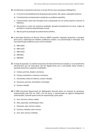 IFPB | Concurso Público para o provimento de cargos técnico-administrativos | Edital Nº 143/2011
Conhecimentos Específicos | Bibliotecário - Documentalista (Código 21) 13
35. Considerando os parâmetros técnicos, é correto afirmar acerca da pesquisa bibliográfica:
a) É uma forma de desdobramento da pesquisa documental, não sujeita a aplicações empíricas.
b) É estreitamente correlacionada à solução de um problema específico.
c) É desenvolvida a partir das interações entre o pesquisador em um campo empírico, inclusive na
biblioteca.
d) Desenvolve-se a partir de material já publicado, baseada principalmente em livros, artigos de
periódicos e materiais disponibilizados na web.
e) Não faz parte da produção do conhecimento científico.
36. A Associação Brasileira de Normas Técnicas (ABNT) especifica regulação apropriada e princípios
gerais para a elaboração de trabalhos acadêmicos visando a sua apresentação à instituição. Para
essa especificação acadêmica, qual a norma utilizada?
a) NBR 10520
b) NBR 12225
c) NBR 14724
d) NBR 6023
e) NBR 6027
37. A etapa da aquisição, no contexto do processo de desenvolvimento de coleções, é um procedimento
administrativo que, de modo geral, não tem ligação direta com a comunidade. Nesse sentido, a
aquisição apresenta as seguintes modalidades:
a) Compra, permuta, doação e assinatura.
b) Compra, empréstimo, consórcio e assinatura.
c) Intercâmbio, coleta em editoras, compra e doação.
d) Assinatura, permuta, intercâmbio e solicitação.
e) Compra e doação.
38. O FRBR (Functional Requirements for Bibliographic Records) perfaz um conjunto de elementos,
implementados pela IFLA em 1970, a fim de buscar a representação de registros bibliográficos
automatizados, incluindo quatro níveis de representação, quais sejam:
a) Item, estrutura, índices e dados.
b) Obra, expressão, manifestação e item.
c) Elementos, obra, termos e índices.
d) Estrutura, métodos, obra e termos.
e) Item, obra, termos e métodos.
 