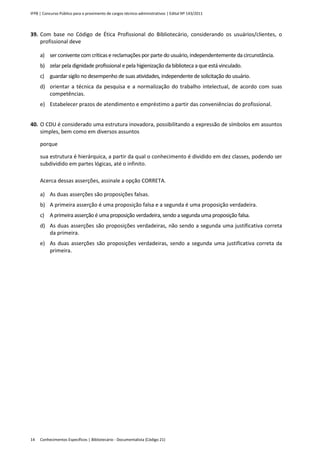 IFPB | Concurso Público para o provimento de cargos técnico-administrativos | Edital Nº 143/2011
Conhecimentos Específicos | Bibliotecário - Documentalista (Código 21)14
39. Com base no Código de Ética Profissional do Bibliotecário, considerando os usuários/clientes, o
profissional deve
a) ser conivente com críticas e reclamações por parte do usuário, independentemente da circunstância.
b) zelar pela dignidade profissional e pela higienização da biblioteca a que está vinculado.
c) guardar sigilo no desempenho de suas atividades, independente de solicitação do usuário.
d) orientar a técnica da pesquisa e a normalização do trabalho intelectual, de acordo com suas
competências.
e) Estabelecer prazos de atendimento e empréstimo a partir das conveniências do profissional.
40. O CDU é considerado uma estrutura inovadora, possibilitando a expressão de símbolos em assuntos
simples, bem como em diversos assuntos
porque
sua estrutura é hierárquica, a partir da qual o conhecimento é dividido em dez classes, podendo ser
subdividido em partes lógicas, até o infinito.
Acerca dessas asserções, assinale a opção CORRETA.
a) As duas asserções são proposições falsas.
b) A primeira asserção é uma proposição falsa e a segunda é uma proposição verdadeira.
c) A primeira asserção é uma proposição verdadeira, sendo a segunda uma proposição falsa.
d) As duas asserções são proposições verdadeiras, não sendo a segunda uma justificativa correta
da primeira.
e) As duas asserções são proposições verdadeiras, sendo a segunda uma justificativa correta da
primeira.
 