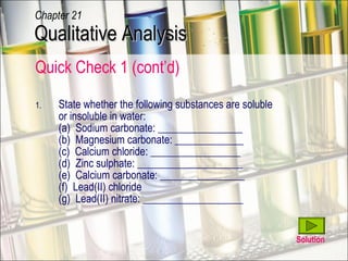 Quick Check 1 (cont’d) State whether the following substances are soluble  or insoluble in water: (a)  Sodium carbonate: ________________ (b)  Magnesium carbonate: _____________ (c)  Calcium chloride: _________________ (d)  Zinc sulphate: ____________________ (e)  Calcium carbonate: ________________ (f)  Lead(II) chloride (g)  Lead(II) nitrate: ___________________ Solution Qualitative Analysis Chapter 21 