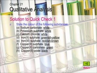 State the colour of the following substances: (a) Sodium carbonate:  white (b) Potassium sulphate:  white (c) Calcium chloride:  white (d)  Iron(II) sulphate:  greenish-yellow (e)  Iron(III) sulphate:  reddish-brown (f)  Copper(II) sulphate:  blue (g) Copper(II) carbonate:  green (h)  Copper(II) oxide:  black Return Qualitative Analysis Chapter 21 Solution to Quick Check 1 