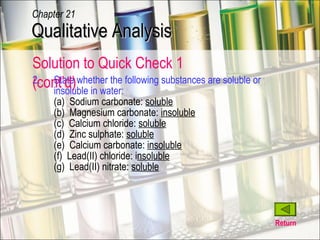 2. State whether the following substances are soluble or insoluble in water: (a)  Sodium carbonate:  soluble (b)  Magnesium carbonate:  insoluble (c)  Calcium chloride:  soluble (d)  Zinc sulphate:  soluble (e)  Calcium carbonate:  insoluble (f)  Lead(II) chloride: i nsoluble (g)  Lead(II) nitrate:  soluble Return Qualitative Analysis Chapter 21 Solution to Quick Check 1 (cont’d) 