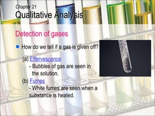 Detection of gases  How do we tell if a gas is given off? (a)  Effervescence   - Bubbles of gas are seen in   the solution.  (b)  Fumes   - White fumes are seen when a   substance is heated. Qualitative Analysis Chapter 21 
