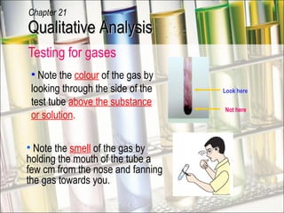 Testing for gases  Look here Not here Note the  smell  of the gas by holding the mouth of the tube a few cm from the nose and fanning the gas towards you. Note the  colour  of the gas by looking through the side of the test tube  above the substance or solution . Qualitative Analysis Chapter 21 