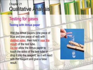 Testing for gases  Testing with litmus paper Wet the litmus papers (one piece of blue and one piece of red) with  distilled water , then hold it  near the mouth  of the test tube. Do not  allow the litmus paper to touch the sides of the test tube or drop it into the reagent, as it will react with the reagent and give a false result. Qualitative Analysis Chapter 21 
