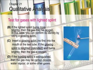 Test for gases with lighted splint  (B)  If the lighted splint  burns more   brightly , then the gas may be  oxygen .   In this case, you can confirm its identity by   using a  glowing splint. (D)  If the  burning splint  is  extinguished ,   then the gas may be  carbon dioxide ,    water vapour, or some other gases. (C)  Insert a  glowing splint  (no fire) into the   mouth of the test tube. If the  glowing   splint is relighted (rekindled)  and burns   brightly, then the gas is oxygen. flame extinguished Qualitative Analysis Chapter 21 
