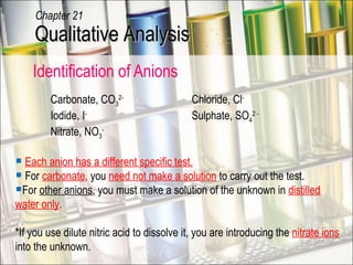 Identification of Anions Carbonate, CO 3 2-   Chloride, Cl - Iodide, I -   Sulphate, SO 4 2 - Nitrate, NO 3 - Each anion has a different specific test. For  carbonate ,  you  need not make a solution  to carry out the test. For  other anions , you must make a solution of the unknown in  distilled water only .   *If you use dilute nitric acid to dissolve it, you are introducing the  nitrate ions  into the unknown. Qualitative Analysis Chapter 21 