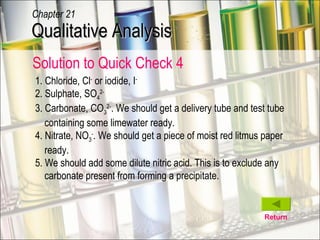 Return 1. Chloride, Cl -  or iodide, I - 2. Sulphate, SO 4 2- 3. Carbonate, CO 3 2- . We should get a delivery tube and test tube containing some limewater ready.  4. Nitrate, NO 3 - . We should get a piece of moist red litmus paper ready. 5. We should add some dilute nitric acid. This is to exclude any carbonate present from forming a precipitate. Qualitative Analysis Chapter 21 Solution to Quick Check 4 