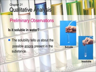 Is it soluble in water? The solubility tells us about the  possible  anions  present in the substance. Insoluble Soluble Qualitative Analysis Chapter 21 Preliminary Observations  