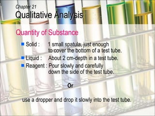 Solid :  1 small spatula, just enough   to cover the bottom of a test tube. Liquid :  About 2 cm-depth in a test tube. Reagent : Pour slowly and carefully    down the side of the test tube.   Or  Quantity of Substance use a dropper and drop it slowly into the test tube. Qualitative Analysis Chapter 21 