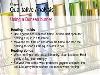Using a Bunsen burner Heating Liquids Use a gentle non-luminous flame (air-hole half open) for heating a liquid in a test tube. Move the test tube up and down the flame and stop the heating as soon as the liquid starts to boil. Heating Solids When heating a solid, place it in a dry, clean test tube. Heat gently at first, then strongly. For your own safety, wear protective goggles and point the test tube away from yourself and others when heating. Qualitative Analysis Chapter 21 