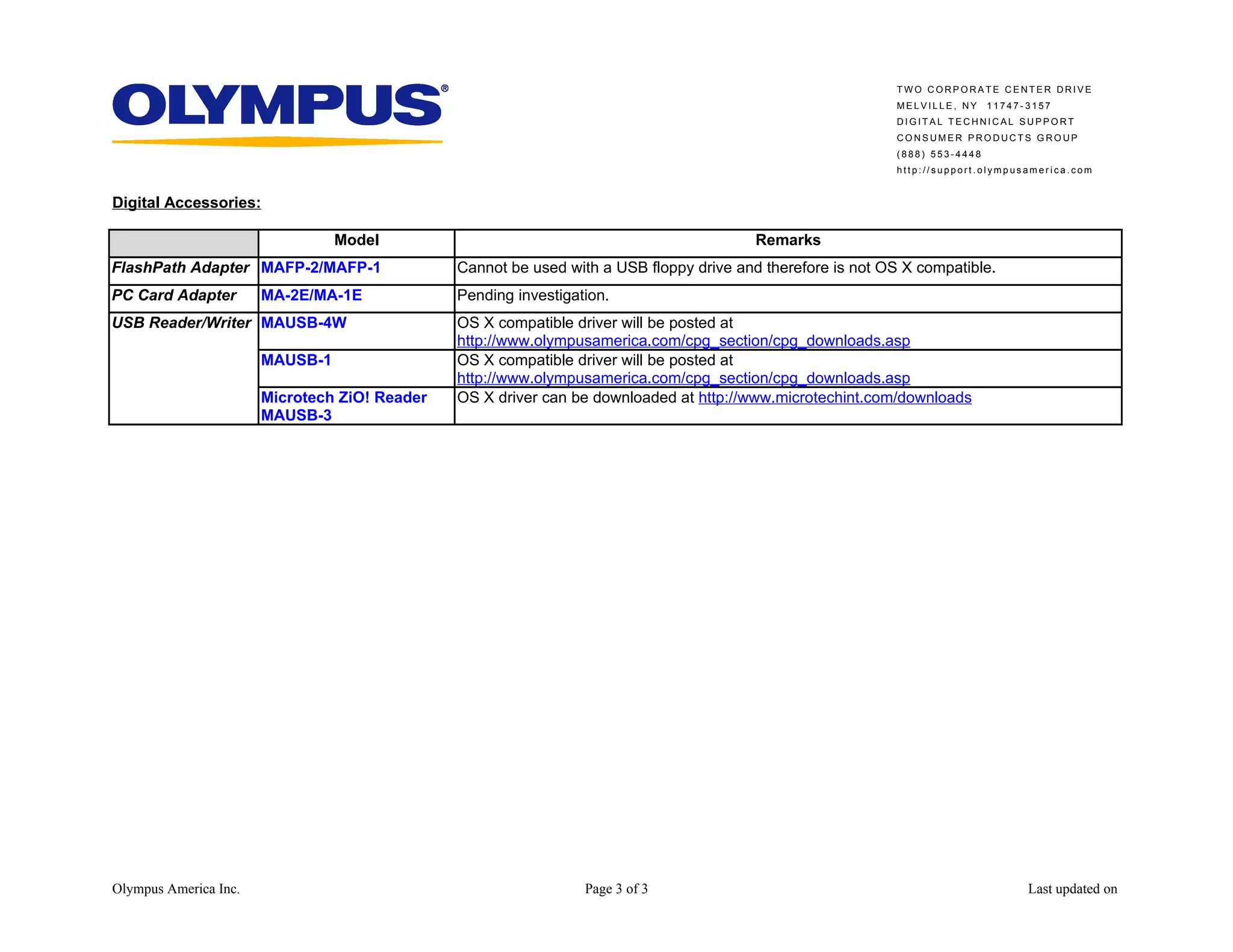 TWO CORPORATE CENTER DRIVE
                                                                                                             MELVILLE, NY     11747-3157
                                                                                                             DIGITAL TECHNICAL SUPPORT
                                                                                                             CONSUMER PRODUCTS GROUP
                                                                                                             (888) 553-4448
                                                                                                             http://support.olympusamerica.com


Digital Accessories:

                                 Model                                                   Remarks
FlashPath Adapter MAFP-2/MAFP-1                Cannot be used with a USB floppy drive and therefore is not OS X compatible.
PC Card Adapter        MA-2E/MA-1E             Pending investigation.
USB Reader/Writer MAUSB-4W                     OS X compatible driver will be posted at
                                               http://www.olympusamerica.com/cpg_section/cpg_downloads.asp
                       MAUSB-1                 OS X compatible driver will be posted at
                                               http://www.olympusamerica.com/cpg_section/cpg_downloads.asp
                       Microtech ZiO! Reader   OS X driver can be downloaded at http://www.microtechint.com/downloads
                       MAUSB-3




Olympus America Inc.                                             Page 3 of 3                                                        Last updated on
 