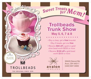 Sweet Treats
for Mom!
Trollbeads
Trunk Show
May 5, 6, 7 & 8
• Buy a clasp, get a free bracelet
• Buy 3 beads, get one free
• Receive $50 off a gold or gold/
silver bead worth $250 or more
• Receive $100 off a gold bead
worth $500 or more
35925 Detroit Rd.
Avon, OH 44011
(440) 937-3300
 