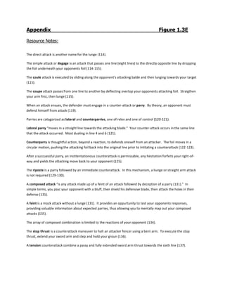 Appendix Figure 1.3E
Resource Notes:
The direct attack is another name for the lunge (114).
The simple attack or degage is an attack that passes one line (eight lines) to the directly opposite line by dropping
the foil underneath your opponents foil (114-115).
The coule attack is executed by sliding along the opponent’s attacking balde and then lunging towards your target
(115).
The coupe attack passes from one line to another by deflecting overtop your opponents attacking foil. Straigthen
your arm first, then lunge (115).
When an attack ensues, the defender must engage in a counter-attack or parry. By theory, an opponent must
defend himself from attack (119).
Parries are catagorized as lateral and counterparries, one of relex and one of control (120-121).
Lateral parry “moves in a straight line towards the attacking blade.” Your counter-attack occurs in the same line
that the attack occurred. Most dualing in line 4 and 6 (121).
Counterparry is thoughtful action, beyond a reaction, to defends oneself from an attacker. The foil moves in a
circular motion, pushing the attacking foil back into the original line prior to intitating a counterattack (122-123).
After a succuessful parry, an institentationous counterattack is permissable, any hesitation forfeits your right-of-
way and yields the attacking move back to your opponent (125).
The riposte is a parry followed by an immediate counterattack. In this mechanism, a liunge or straight arm attack
is not required (129-130).
A composed attack “is any attack made up of a feint of an attack followed by deception of a parry (131).” In
simple terms, you psyc your opponent with a bluff, then shield his defensive blade, then attack the holes in their
defense (131).
A feint is a mock attack without a lunge (131). It provides an oppurtunity to test your opponents responses,
providing valuable information about expected parries, thus allowing you to mentally map out your composed
attacks (135).
The array of composed combination is limited to the reactions of your opponent (134).
The stop thrust is a counterattack maneuver to halt an attacker fencer using a bent arm. To execute the stop
thrust, extend your sword arm and step and hold your groun (136).
A tension counterattack combine a passy and fully extended sword arm thrust towards the sixth line (137).
 